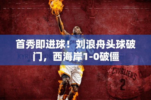 首秀即进球！刘浪舟头球破门，西海岸1-0破僵